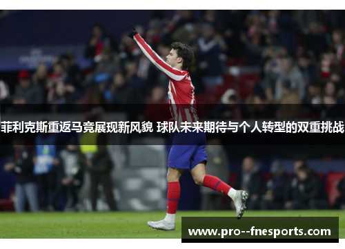 菲利克斯重返马竞展现新风貌 球队未来期待与个人转型的双重挑战 菲利克斯重返马竞展现新风貌 球队未来期待与个人转型的双重挑战