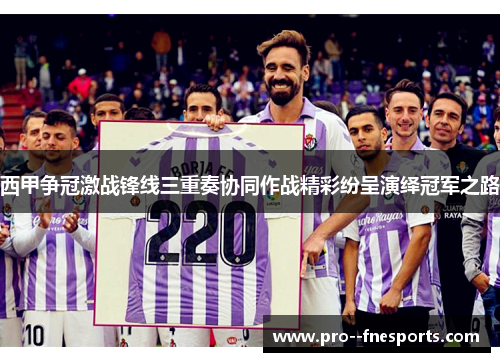西甲争冠激战锋线三重奏协同作战精彩纷呈演绎冠军之路