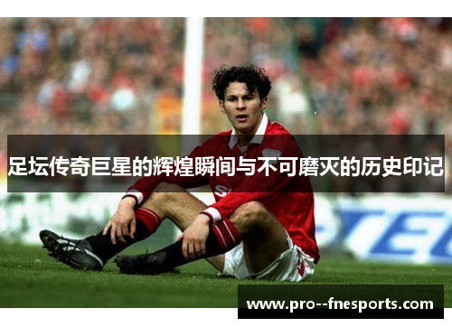 足坛传奇巨星的辉煌瞬间与不可磨灭的历史印记 足坛传奇巨星的辉煌瞬间与不可磨灭的历史印记