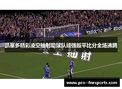 凯塞多精彩凌空抽射助球队顽强扳平比分全场沸腾 凯塞多精彩凌空抽射助球队顽强扳平比分全场沸腾