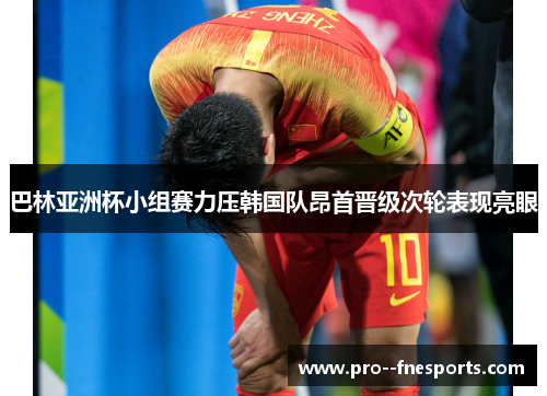 巴林亚洲杯小组赛力压韩国队昂首晋级次轮表现亮眼 巴林亚洲杯小组赛力压韩国队昂首晋级次轮表现亮眼