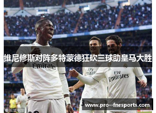 维尼修斯对阵多特蒙德狂砍三球助皇马大胜 维尼修斯对阵多特蒙德狂砍三球助皇马大胜