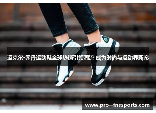 迈克尔·乔丹运动鞋全球热销引领潮流 成为时尚与运动界新宠