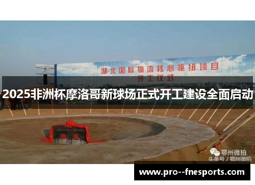 2025非洲杯摩洛哥新球场正式开工建设全面启动 2025非洲杯摩洛哥新球场正式开工建设全面启动