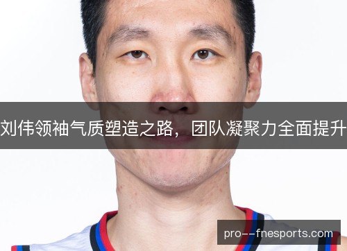 刘伟领袖气质塑造之路,团队凝聚力全面提升 刘伟领袖气质塑造之路,团队凝聚力全面提升